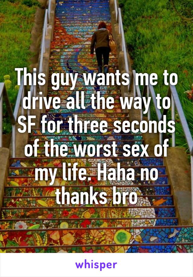 This guy wants me to drive all the way to SF for three seconds of the worst sex of my life. Haha no thanks bro