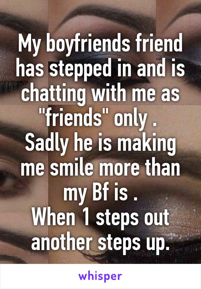 My boyfriends friend has stepped in and is chatting with me as "friends" only . 
Sadly he is making me smile more than my Bf is .
When 1 steps out another steps up.