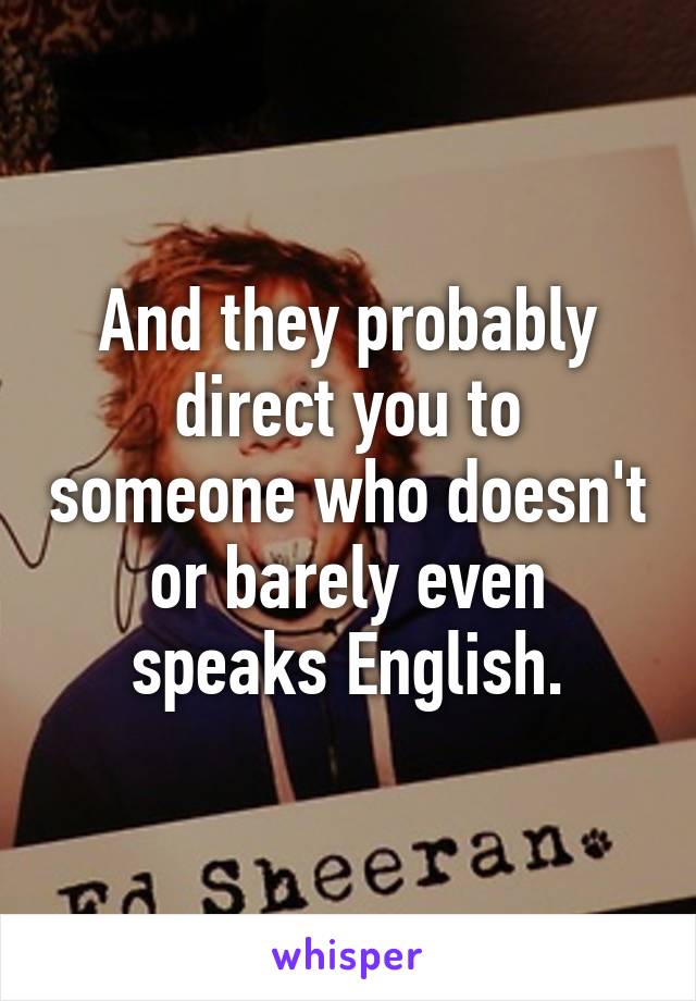 And they probably direct you to someone who doesn't or barely even speaks English.