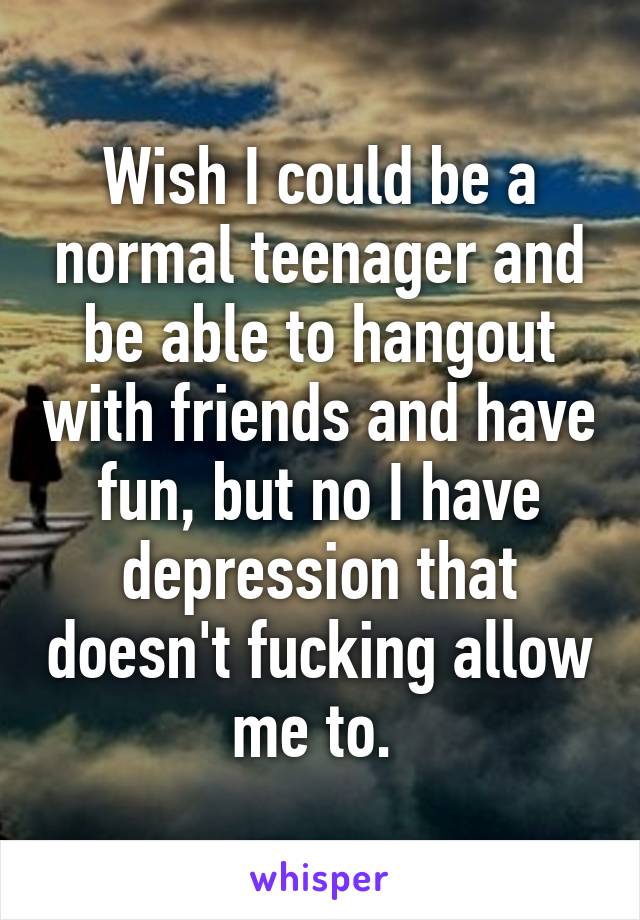 Wish I could be a normal teenager and be able to hangout with friends and have fun, but no I have depression that doesn't fucking allow me to. 