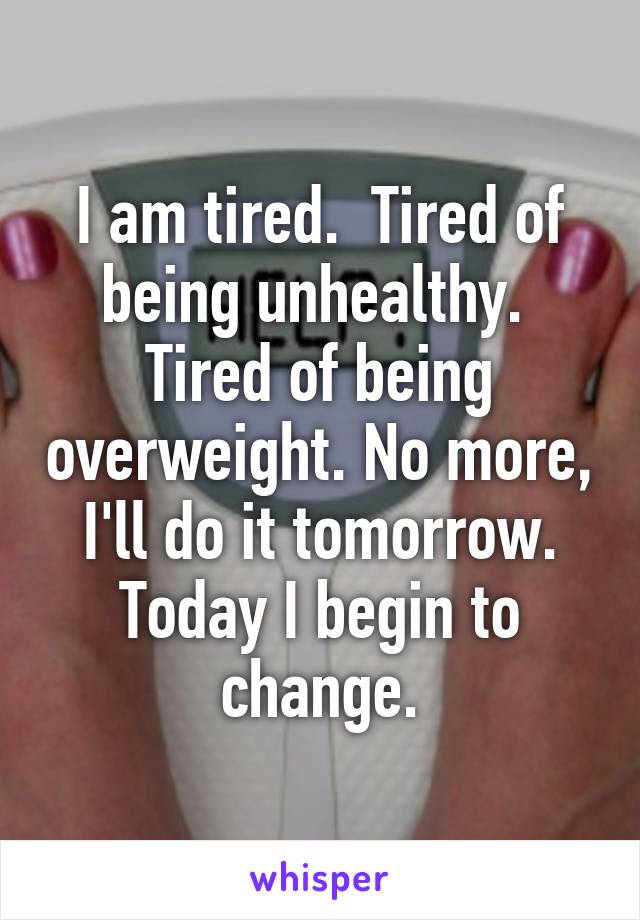 I am tired.  Tired of being unhealthy.  Tired of being overweight. No more, I'll do it tomorrow. Today I begin to change.