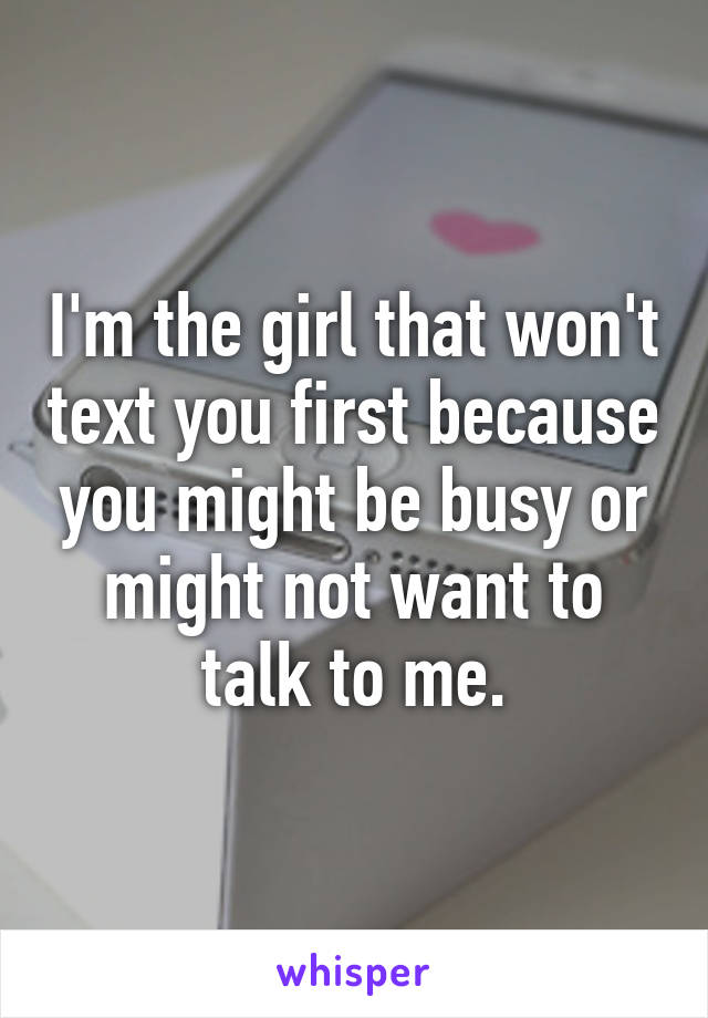 I'm the girl that won't text you first because you might be busy or might not want to talk to me.