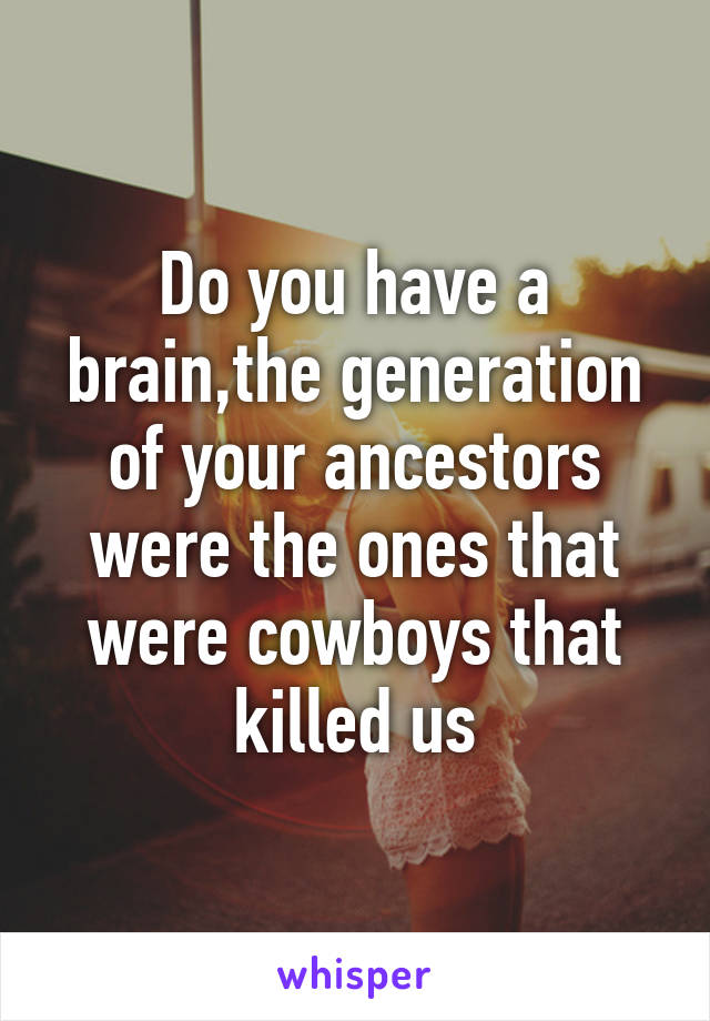 Do you have a brain,the generation of your ancestors were the ones that were cowboys that killed us