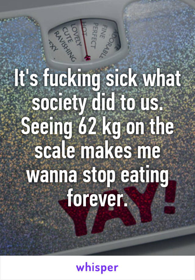 It's fucking sick what society did to us.
Seeing 62 kg on the scale makes me wanna stop eating forever.