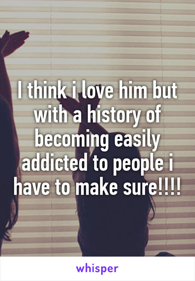 I think i love him but with a history of becoming easily addicted to people i have to make sure!!!!