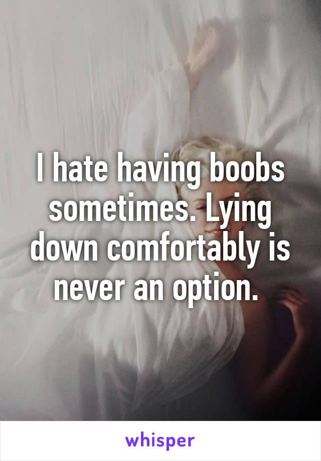 I hate having boobs sometimes. Lying down comfortably is never an option. 