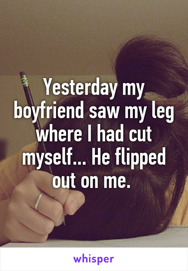 Yesterday my boyfriend saw my leg where I had cut myself... He flipped out on me. 