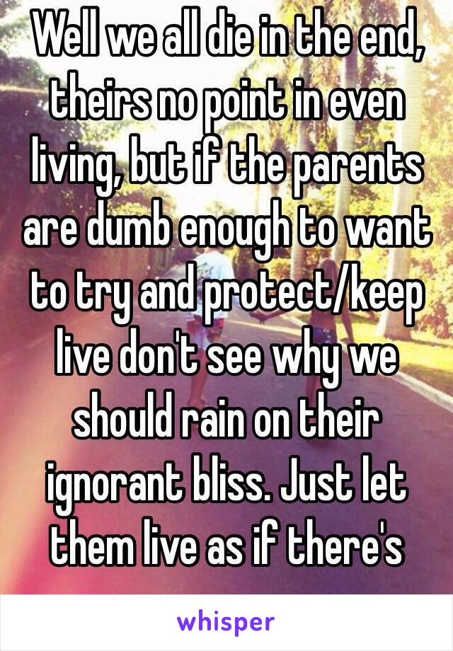 Well we all die in the end, theirs no point in even living, but if the parents are dumb enough to want to try and protect/keep live don't see why we should rain on their ignorant bliss. Just let them live as if there's purpose