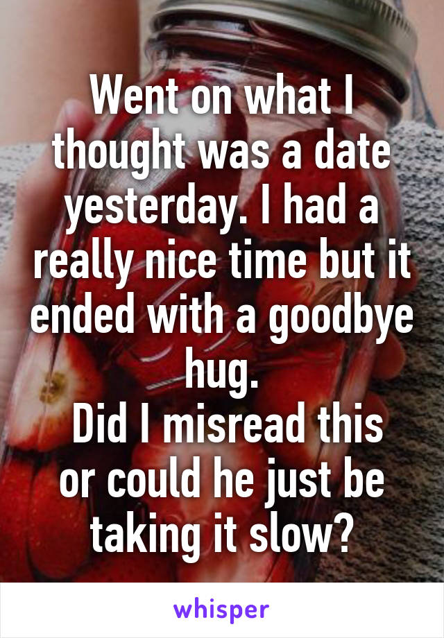 Went on what I thought was a date yesterday. I had a really nice time but it ended with a goodbye hug.
 Did I misread this or could he just be taking it slow?