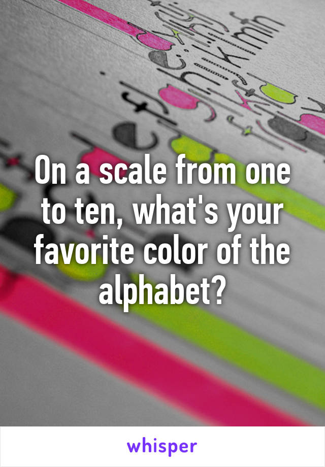 On a scale from one to ten, what's your favorite color of the alphabet?