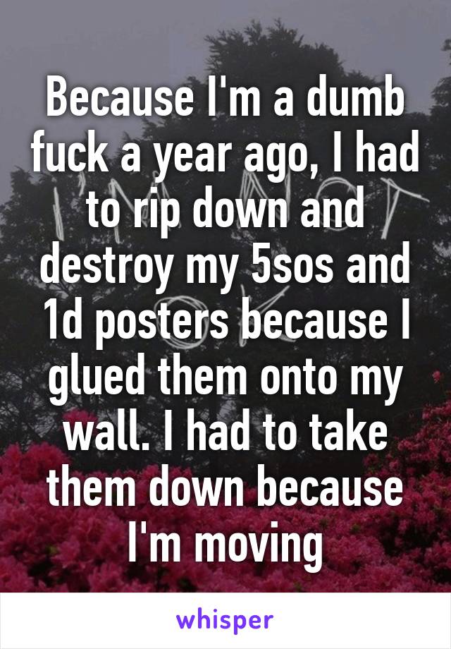 Because I'm a dumb fuck a year ago, I had to rip down and destroy my 5sos and 1d posters because I glued them onto my wall. I had to take them down because I'm moving