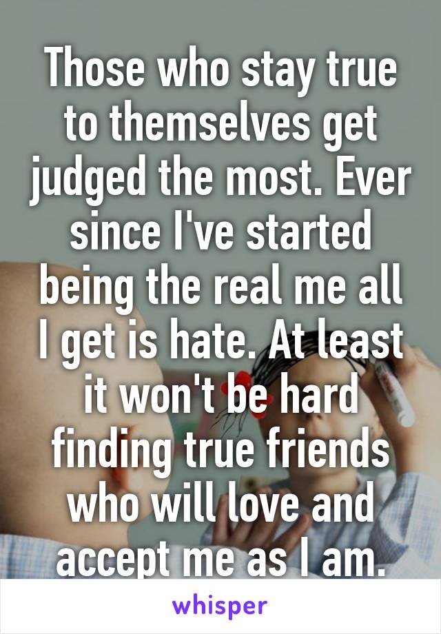 Those who stay true to themselves get judged the most. Ever since I've started being the real me all I get is hate. At least it won't be hard finding true friends who will love and accept me as I am.