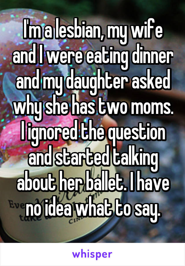 I'm a lesbian, my wife and I were eating dinner and my daughter asked why she has two moms. I ignored the question and started talking about her ballet. I have no idea what to say.

