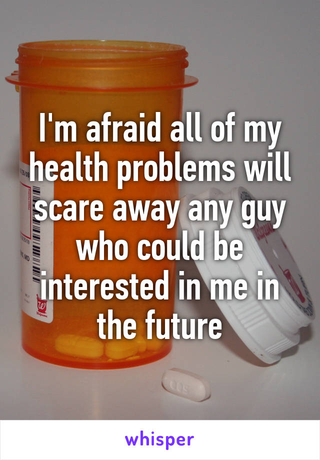 I'm afraid all of my health problems will scare away any guy who could be interested in me in the future