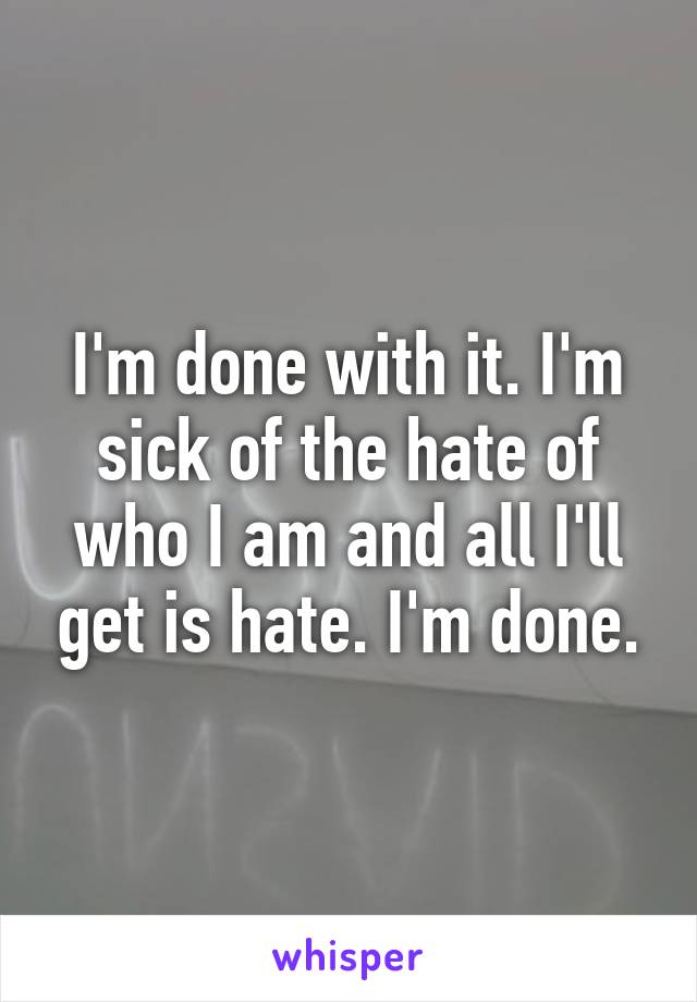 I'm done with it. I'm sick of the hate of who I am and all I'll get is hate. I'm done.