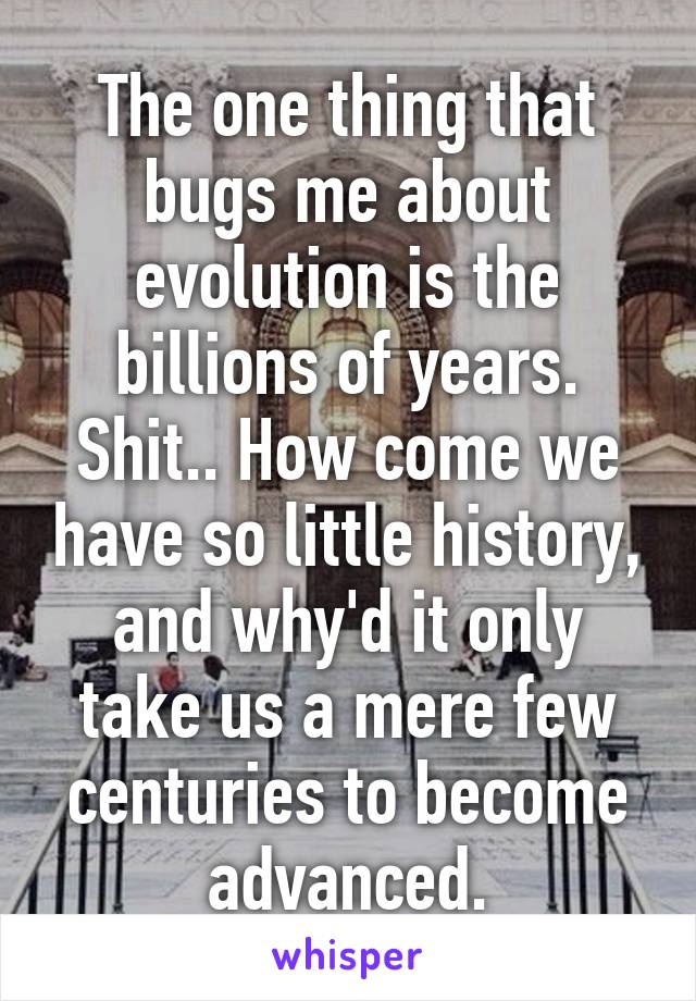 The one thing that bugs me about evolution is the billions of years. Shit.. How come we have so little history, and why'd it only take us a mere few centuries to become advanced.