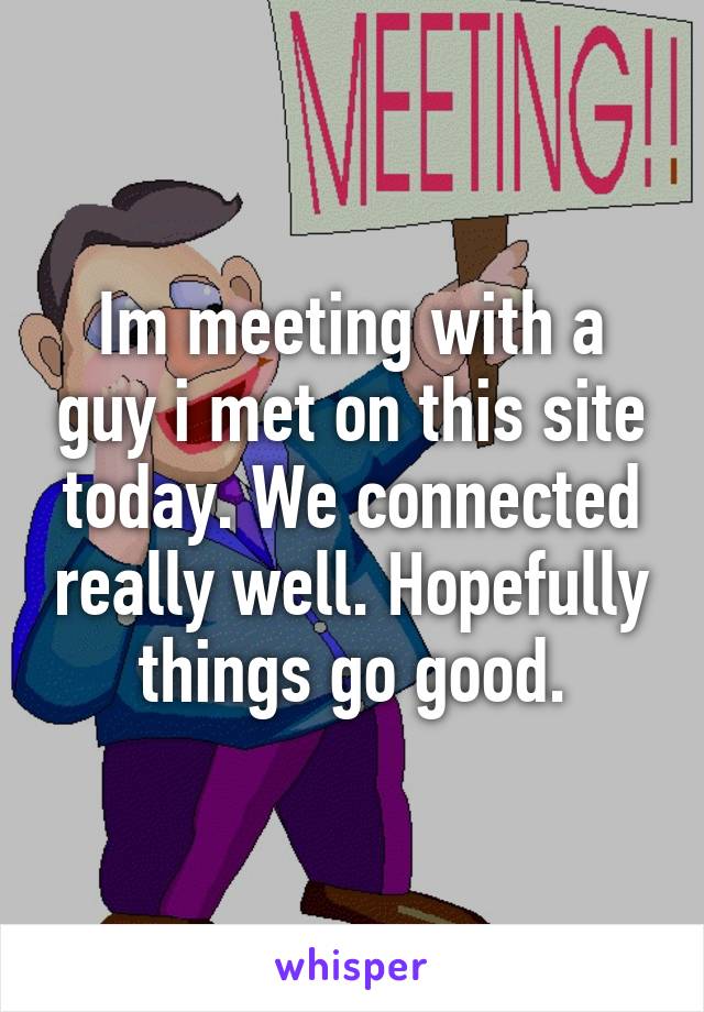 Im meeting with a guy i met on this site today. We connected really well. Hopefully things go good.