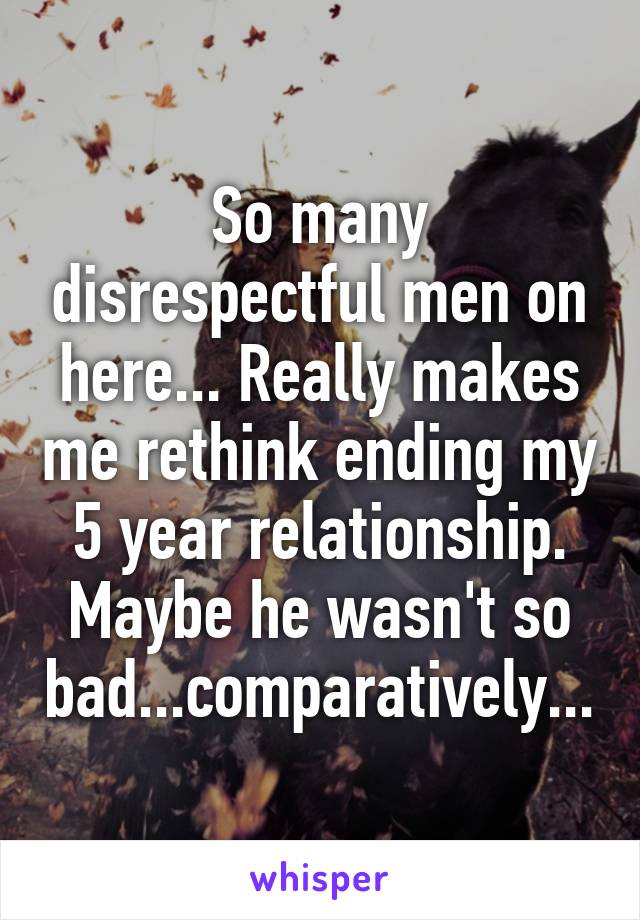 So many disrespectful men on here... Really makes me rethink ending my 5 year relationship. Maybe he wasn't so bad...comparatively...