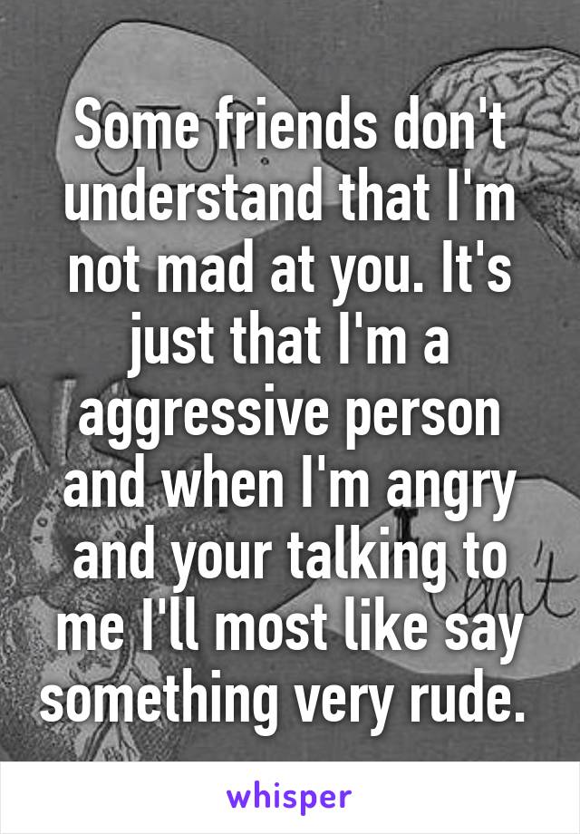 Some friends don't understand that I'm not mad at you. It's just that I'm a aggressive person and when I'm angry and your talking to me I'll most like say something very rude. 