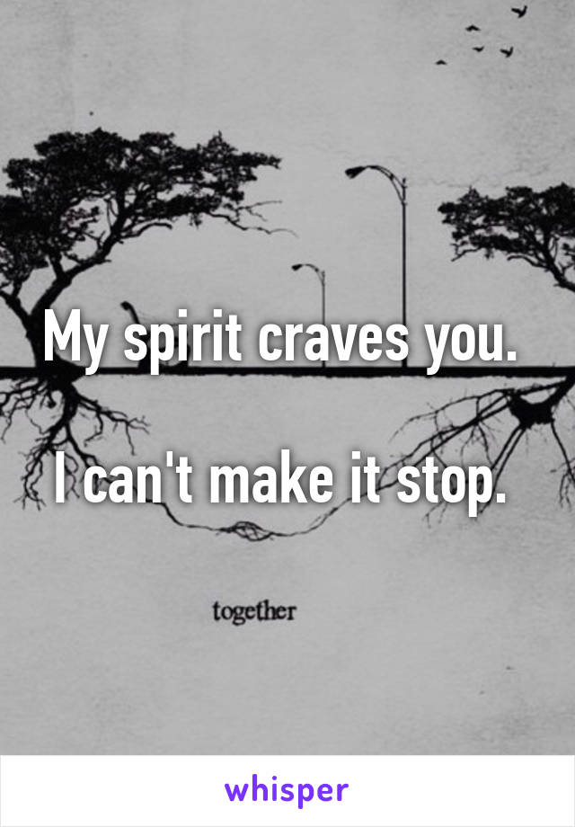 My spirit craves you. 

I can't make it stop. 