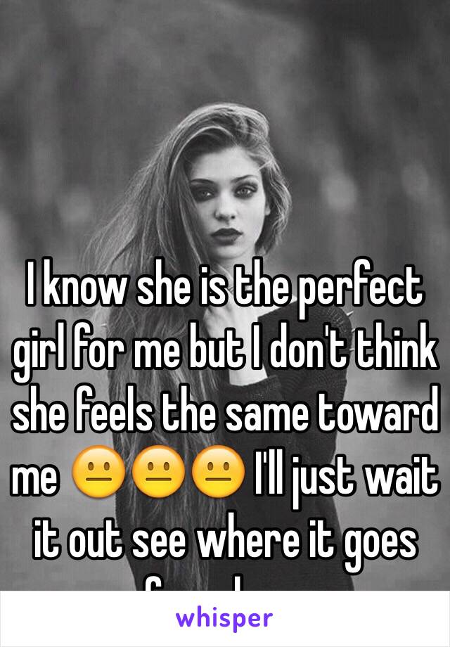 I know she is the perfect girl for me but I don't think she feels the same toward me 😐😐😐 I'll just wait it out see where it goes from here