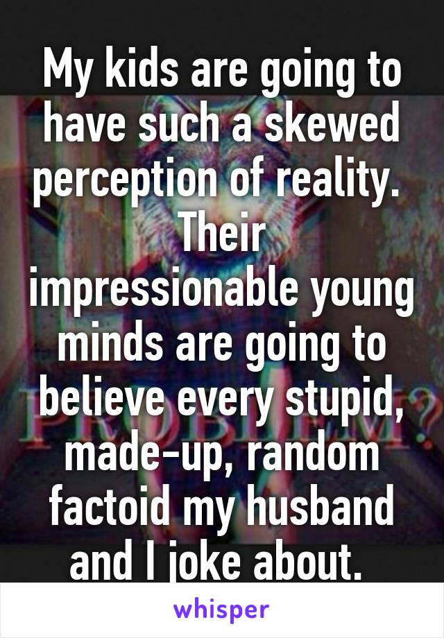 My kids are going to have such a skewed perception of reality. 
Their impressionable young minds are going to believe every stupid, made-up, random factoid my husband and I joke about. 