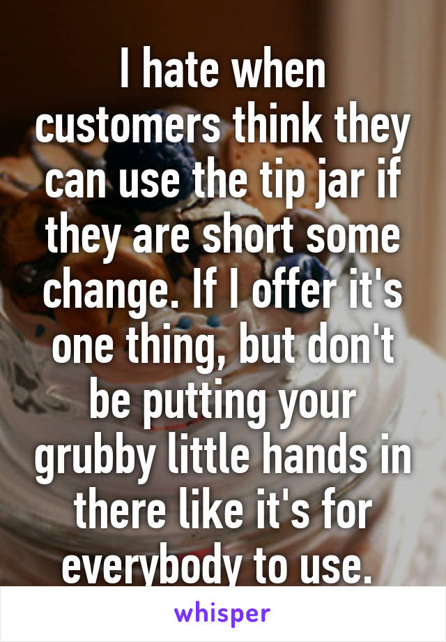 I hate when customers think they can use the tip jar if they are short some change. If I offer it's one thing, but don't be putting your grubby little hands in there like it's for everybody to use. 