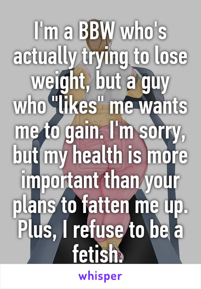 I'm a BBW who's actually trying to lose weight, but a guy who "likes" me wants me to gain. I'm sorry, but my health is more important than your plans to fatten me up. Plus, I refuse to be a fetish. 