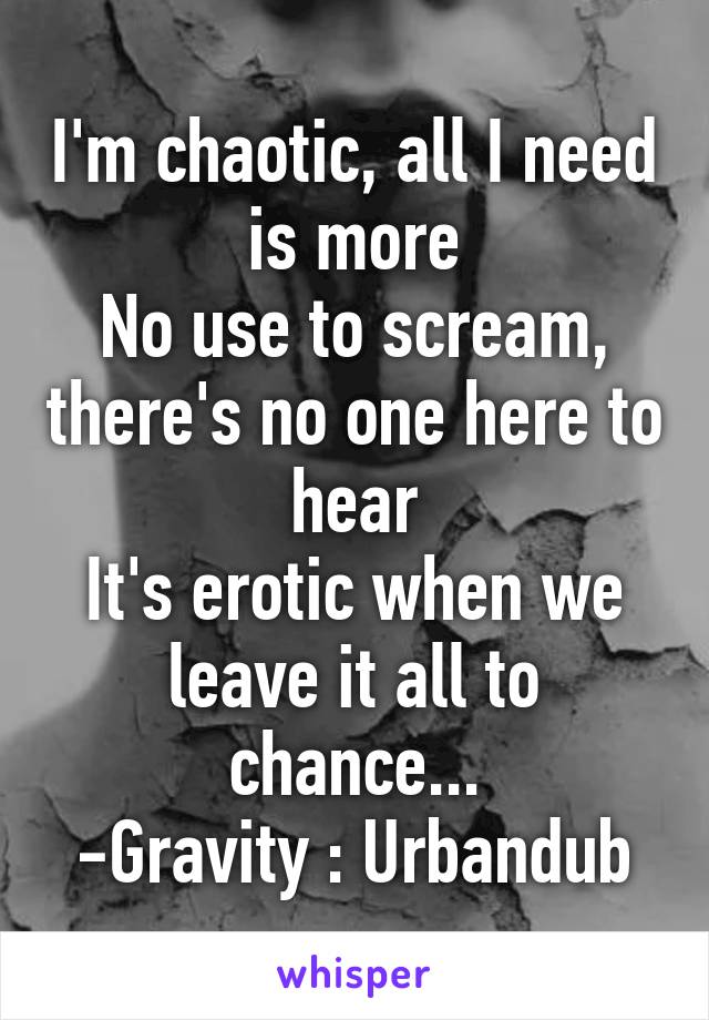 I'm chaotic, all I need is more
No use to scream, there's no one here to hear
It's erotic when we leave it all to chance...
-Gravity : Urbandub