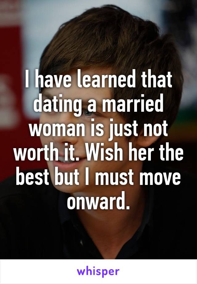 I have learned that dating a married woman is just not worth it. Wish her the best but I must move onward.