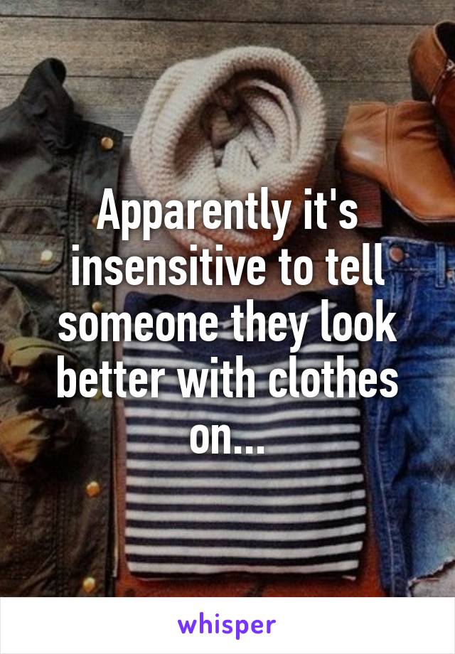 Apparently it's insensitive to tell someone they look better with clothes on...