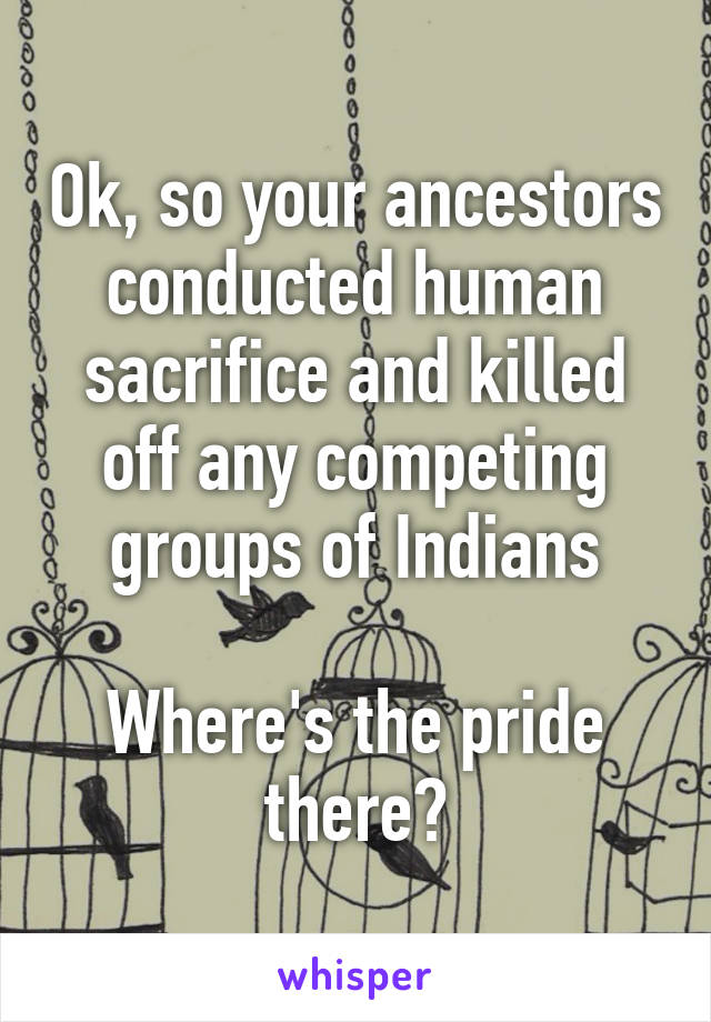 Ok, so your ancestors conducted human sacrifice and killed off any competing groups of Indians

Where's the pride there?