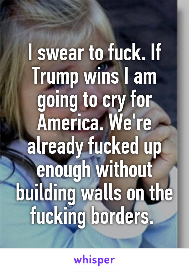 I swear to fuck. If Trump wins I am going to cry for America. We're already fucked up enough without building walls on the fucking borders. 