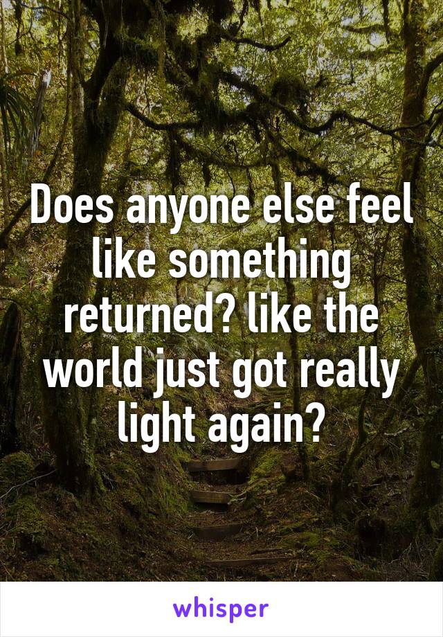 Does anyone else feel like something returned? like the world just got really light again?