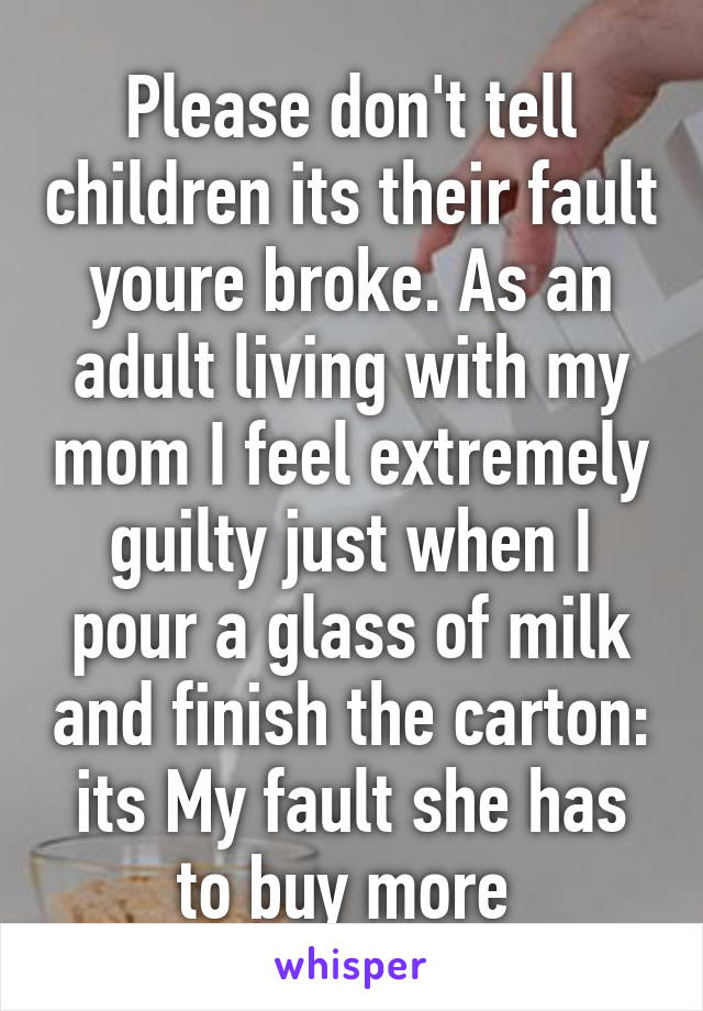 Please don't tell children its their fault youre broke. As an adult living with my mom I feel extremely guilty just when I pour a glass of milk and finish the carton: its My fault she has to buy more 