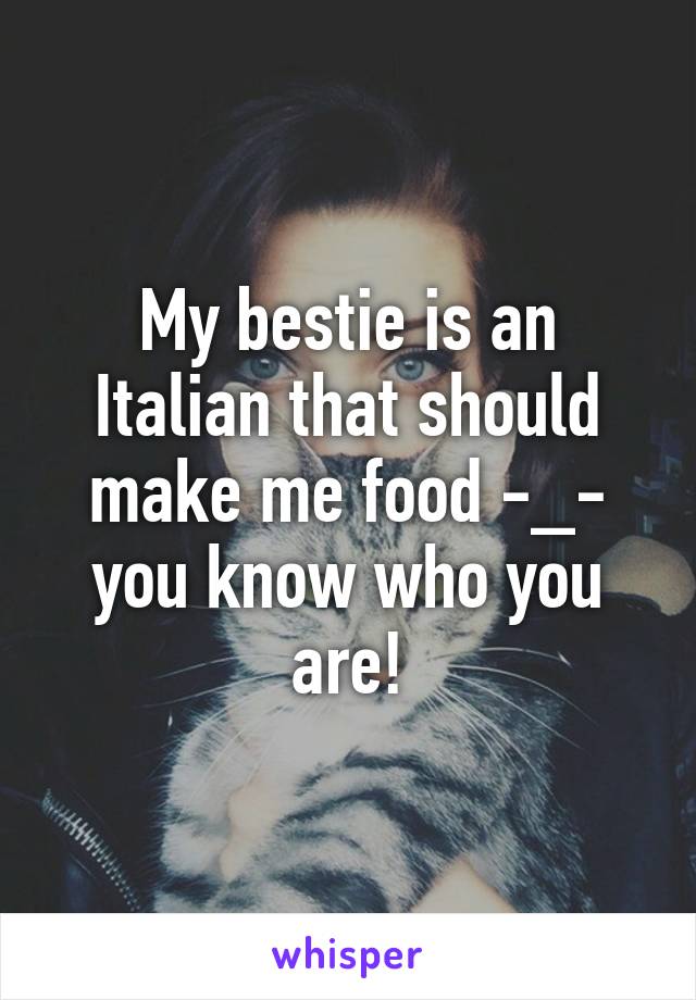 My bestie is an Italian that should make me food -_- you know who you are!