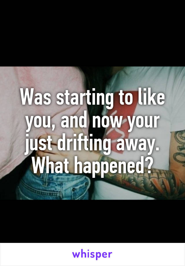 Was starting to like you, and now your just drifting away.
What happened?