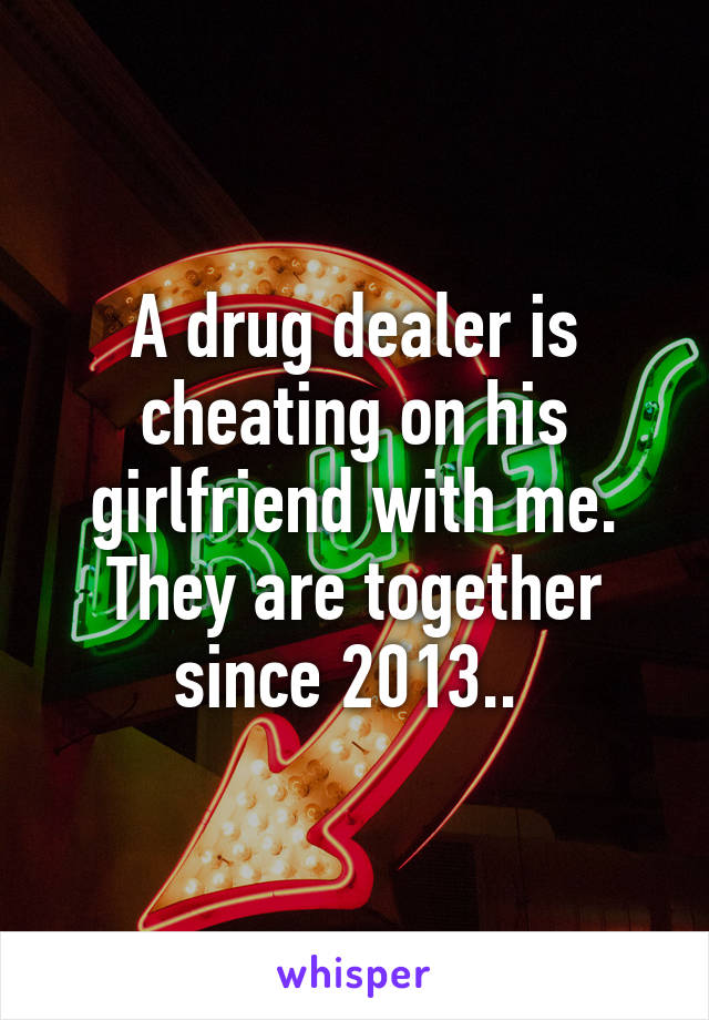 A drug dealer is cheating on his girlfriend with me. They are together since 2013.. 