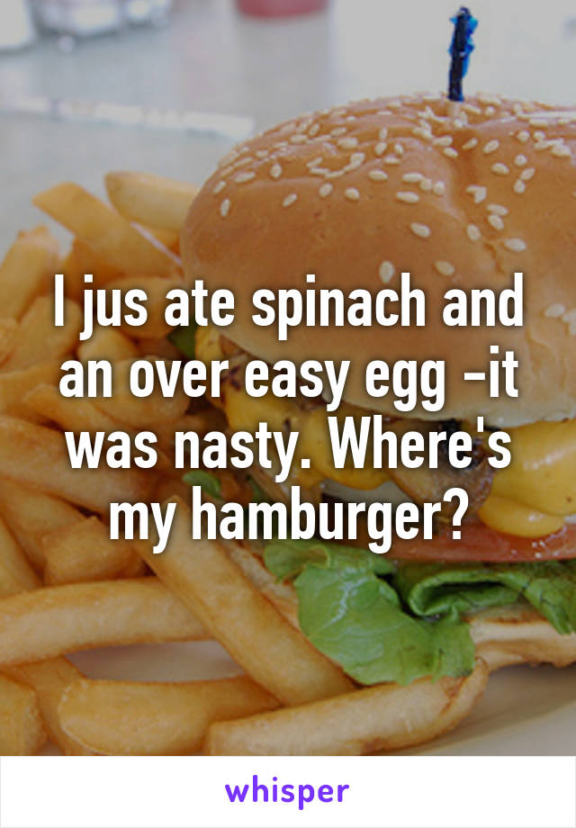 I jus ate spinach and an over easy egg -it was nasty. Where's my hamburger?