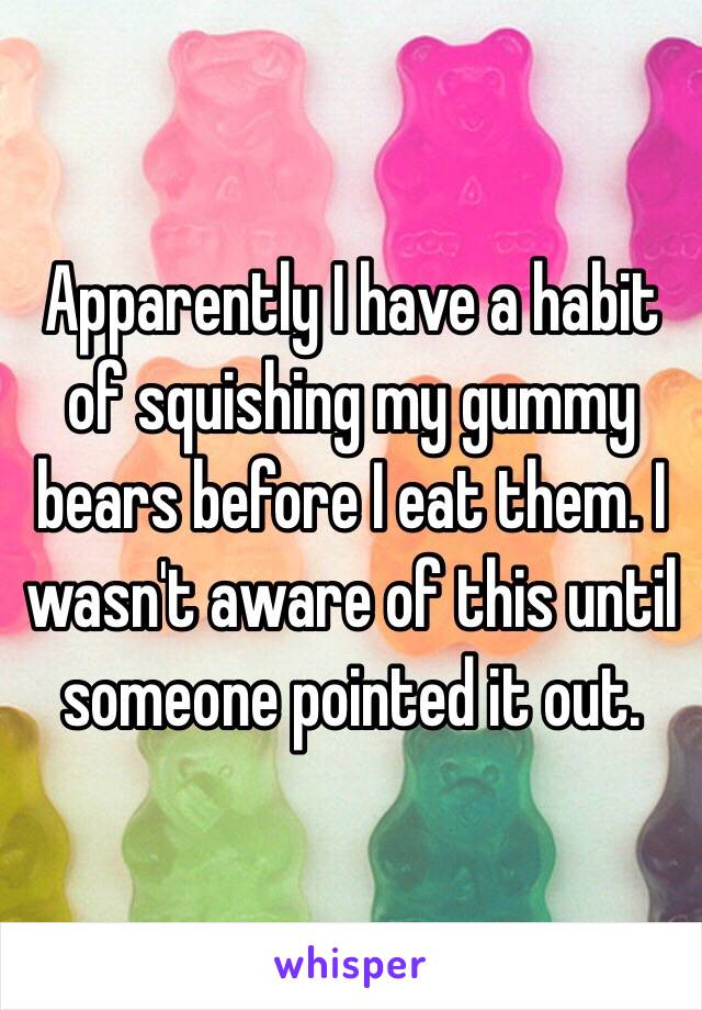 Apparently I have a habit of squishing my gummy bears before I eat them. I wasn't aware of this until someone pointed it out. 