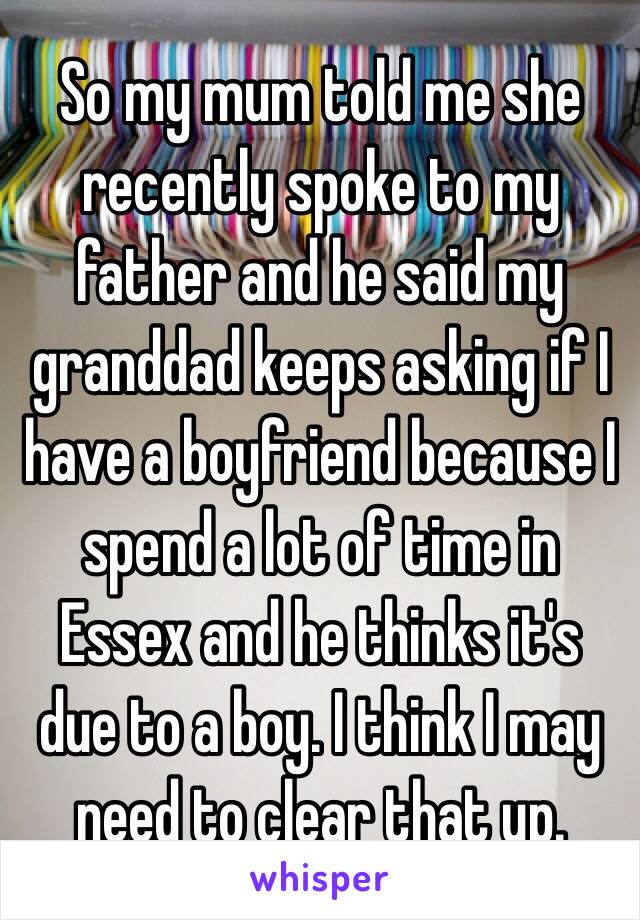 So my mum told me she recently spoke to my father and he said my granddad keeps asking if I have a boyfriend because I spend a lot of time in Essex and he thinks it's due to a boy. I think I may need to clear that up.