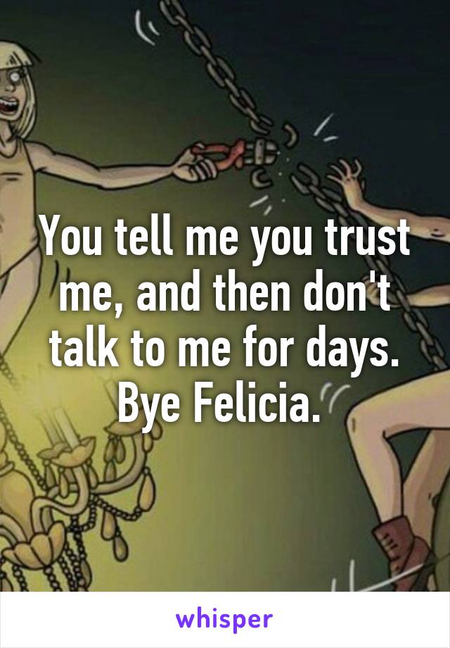 You tell me you trust me, and then don't talk to me for days. Bye Felicia. 