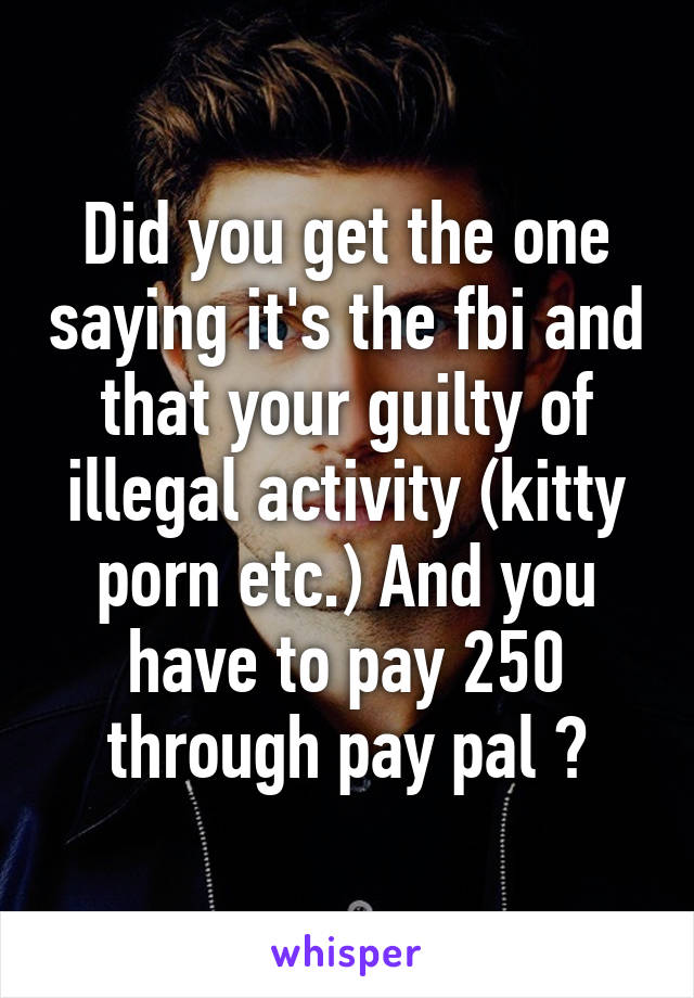 Did you get the one saying it's the fbi and that your guilty of illegal activity (kitty porn etc.) And you have to pay 250 through pay pal ?