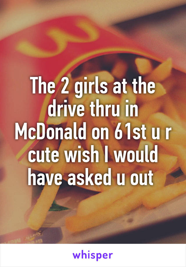 The 2 girls at the drive thru in McDonald on 61st u r cute wish I would have asked u out 