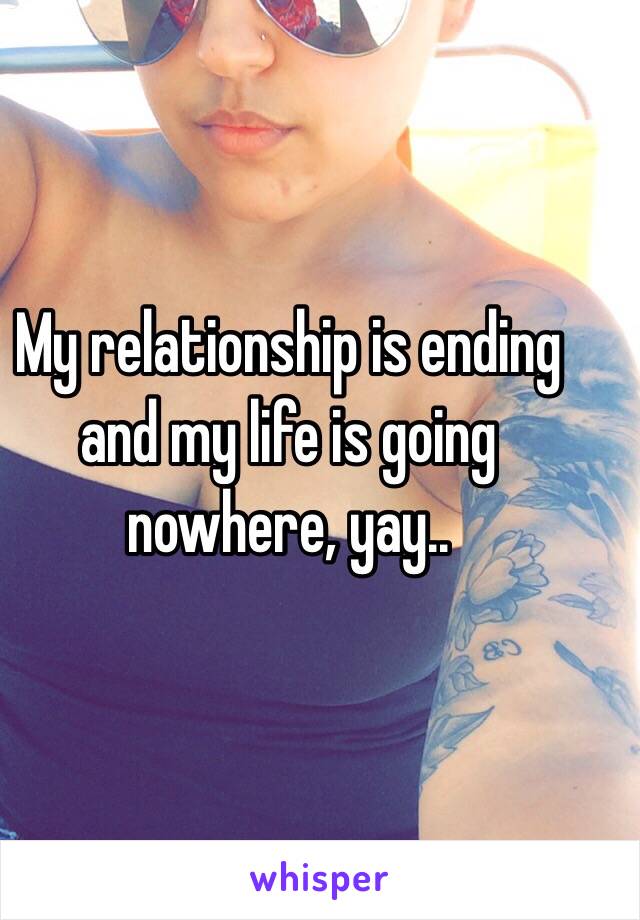 My relationship is ending and my life is going nowhere, yay..