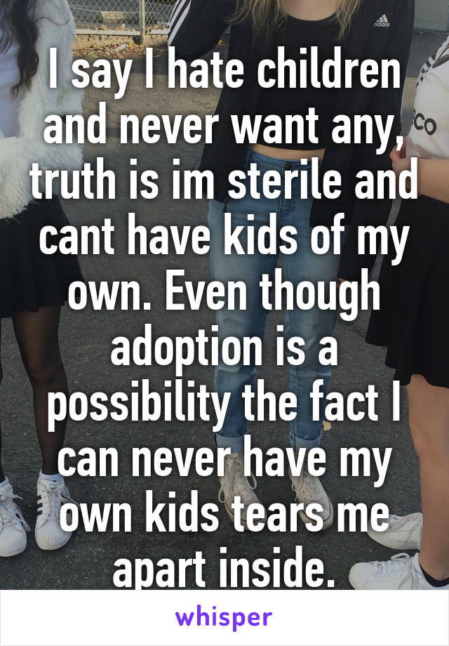 I say I hate children and never want any, truth is im sterile and cant have kids of my own. Even though adoption is a possibility the fact I can never have my own kids tears me apart inside.