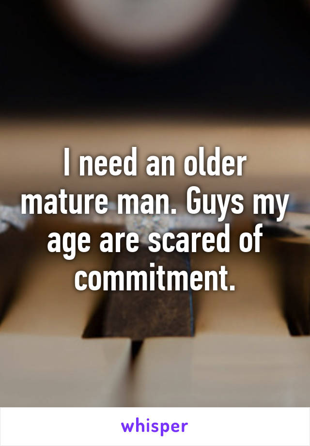 I need an older mature man. Guys my age are scared of commitment.