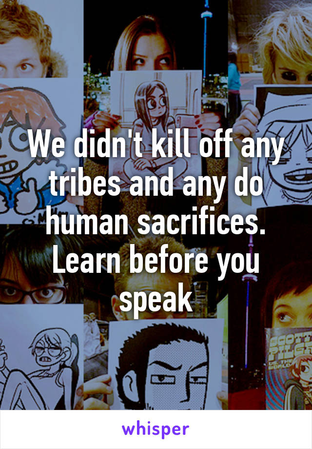 We didn't kill off any tribes and any do human sacrifices. Learn before you speak