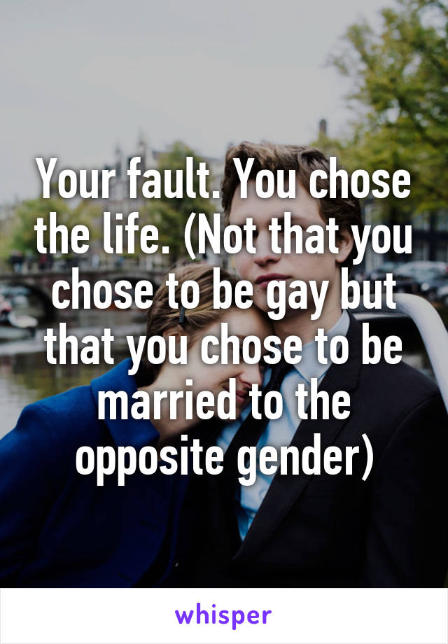 Your fault. You chose the life. (Not that you chose to be gay but that you chose to be married to the opposite gender)