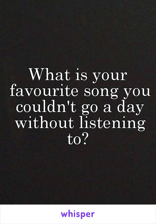 What is your favourite song you couldn't go a day without listening to? 